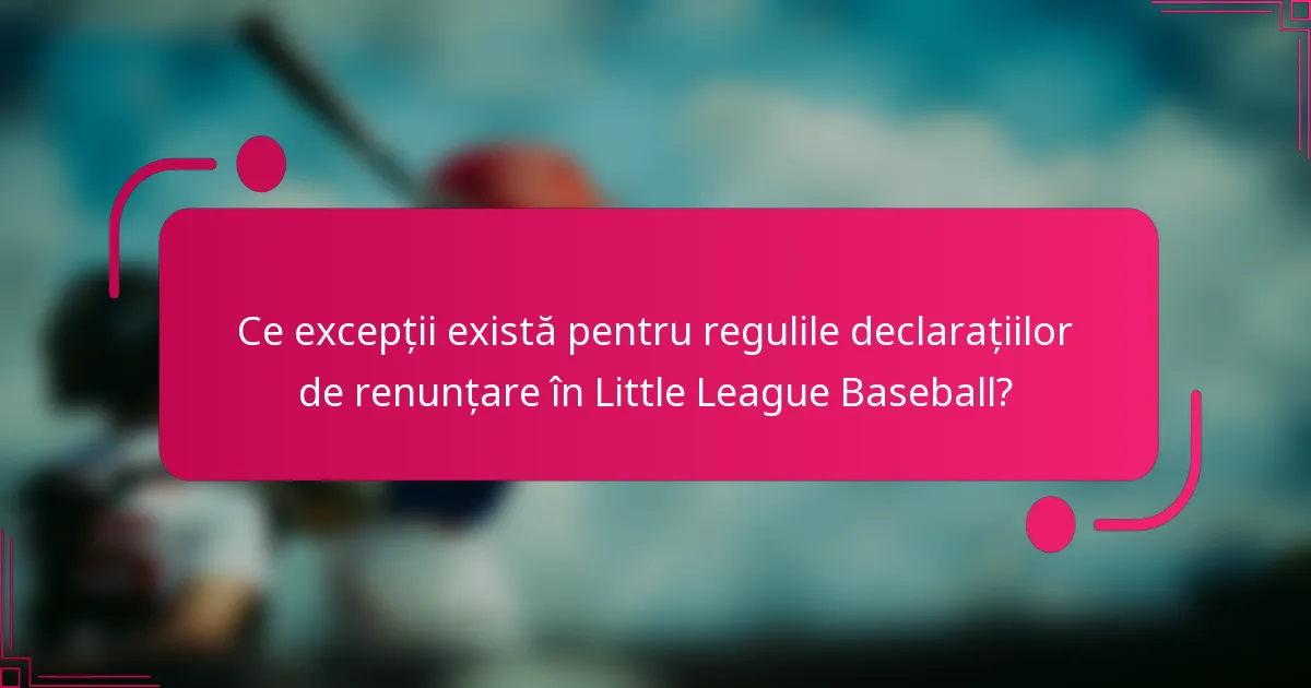 Ce excepții există pentru regulile declarațiilor de renunțare în Little League Baseball?