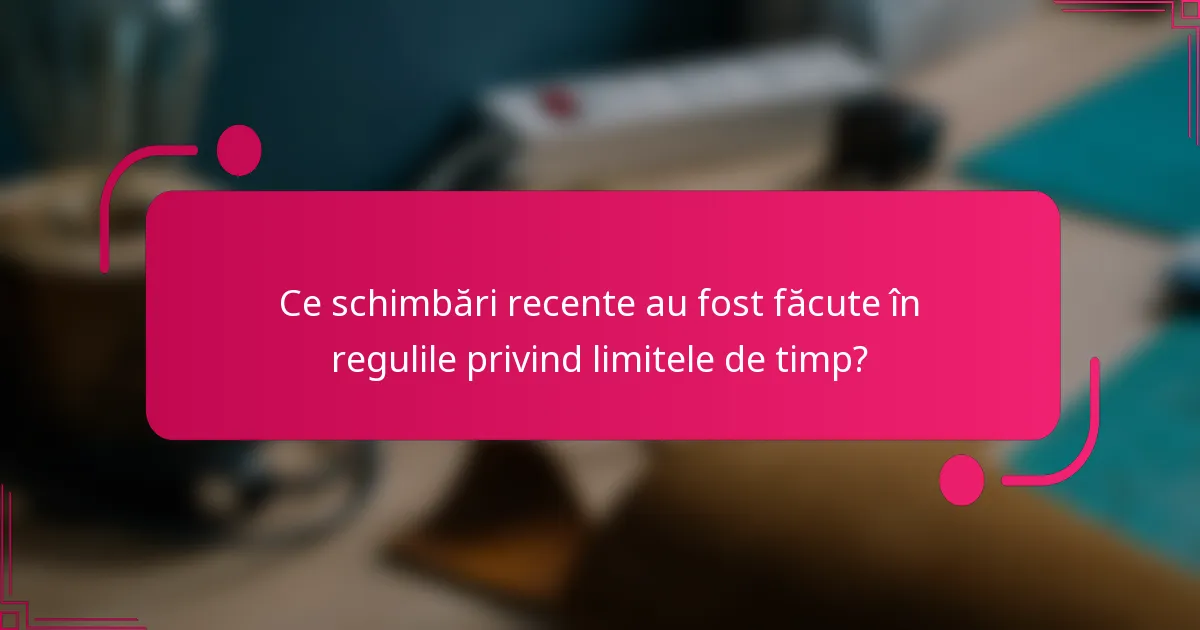 Ce schimbări recente au fost făcute în regulile privind limitele de timp?